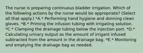 The nurse is preparing continuous bladder irrigation. Which of the following actions by the nurse would be appropriate? (Select all that apply.) *A.* Performing hand hygiene and donning clean gloves. *B.* Priming the infusion tubing with irrigating solution. *C.* Clamping the drainage tubing below the injection port. *D.* Calculating urinary output as the amount of irrigant infused subtracted from the amount in the drainage bag. *E.* Monitoring and emptying the drainage bag as needed.