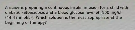 A nurse is preparing a continuous insulin infusion for a child with diabetic ketoacidosis and a blood glucose level of [800 mg/dl (44.4 mmol/L)]. Which solution is the most appropriate at the beginning of therapy?