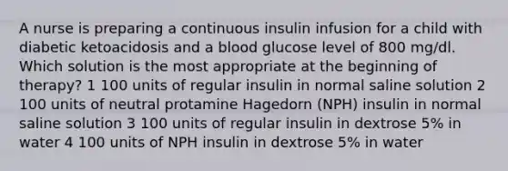 A nurse is preparing a continuous insulin infusion for a child with diabetic ketoacidosis and a blood glucose level of 800 mg/dl. Which solution is the most appropriate at the beginning of therapy? 1 100 units of regular insulin in normal saline solution 2 100 units of neutral protamine Hagedorn (NPH) insulin in normal saline solution 3 100 units of regular insulin in dextrose 5% in water 4 100 units of NPH insulin in dextrose 5% in water