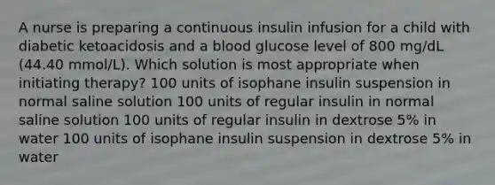 A nurse is preparing a continuous insulin infusion for a child with diabetic ketoacidosis and a blood glucose level of 800 mg/dL (44.40 mmol/L). Which solution is most appropriate when initiating therapy? 100 units of isophane insulin suspension in normal saline solution 100 units of regular insulin in normal saline solution 100 units of regular insulin in dextrose 5% in water 100 units of isophane insulin suspension in dextrose 5% in water