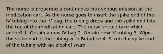 The nurse is preparing a continuous intravenous infusion at the medication cart. As the nurse goes to insert the spike end of the IV tubing into the IV bag, the tubing drops and the spike end hits the top of the medication cart. The nurse should take which action? 1. Obtain a new IV bag 2. Obtain new IV tubing 3. Wipe the spike end of the tubing with Betadine 4. Scrub the spike end of the tubing with an alcohol swab