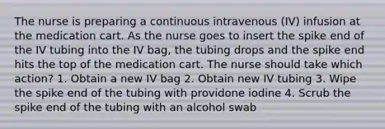 The nurse is preparing a continuous intravenous (IV) infusion at the medication cart. As the nurse goes to insert the spike end of the IV tubing into the IV bag, the tubing drops and the spike end hits the top of the medication cart. The nurse should take which action? 1. Obtain a new IV bag 2. Obtain new IV tubing 3. Wipe the spike end of the tubing with providone iodine 4. Scrub the spike end of the tubing with an alcohol swab