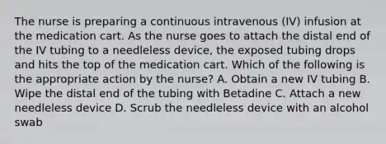 The nurse is preparing a continuous intravenous (IV) infusion at the medication cart. As the nurse goes to attach the distal end of the IV tubing to a needleless device, the exposed tubing drops and hits the top of the medication cart. Which of the following is the appropriate action by the nurse? A. Obtain a new IV tubing B. Wipe the distal end of the tubing with Betadine C. Attach a new needleless device D. Scrub the needleless device with an alcohol swab