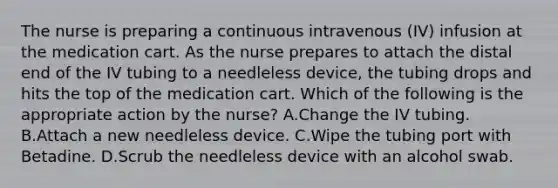 The nurse is preparing a continuous intravenous (IV) infusion at the medication cart. As the nurse prepares to attach the distal end of the IV tubing to a needleless device, the tubing drops and hits the top of the medication cart. Which of the following is the appropriate action by the nurse? A.Change the IV tubing. B.Attach a new needleless device. C.Wipe the tubing port with Betadine. D.Scrub the needleless device with an alcohol swab.