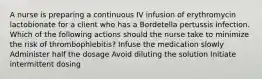 A nurse is preparing a continuous IV infusion of erythromycin lactobionate for a client who has a Bordetella pertussis infection. Which of the following actions should the nurse take to minimize the risk of thrombophlebitis? Infuse the medication slowly Administer half the dosage Avoid diluting the solution Initiate intermittent dosing