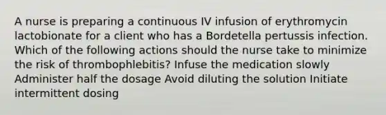 A nurse is preparing a continuous IV infusion of erythromycin lactobionate for a client who has a Bordetella pertussis infection. Which of the following actions should the nurse take to minimize the risk of thrombophlebitis? Infuse the medication slowly Administer half the dosage Avoid diluting the solution Initiate intermittent dosing