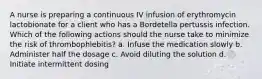 A nurse is preparing a continuous IV infusion of erythromycin lactobionate for a client who has a Bordetella pertussis infection. Which of the following actions should the nurse take to minimize the risk of thrombophlebitis? a. Infuse the medication slowly b. Administer half the dosage c. Avoid diluting the solution d. Initiate intermittent dosing