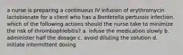 a nurse is preparing a continuous IV infusion of erythromycin lactobionate for a client who has a Bordetella pertussis infection. which of the following actions should the nurse take to minimize the risk of thrombophlebitis? a. infuse the medication slowly b. administer half the dosage c. avoid diluting the solution d. initiate intermittent dosing