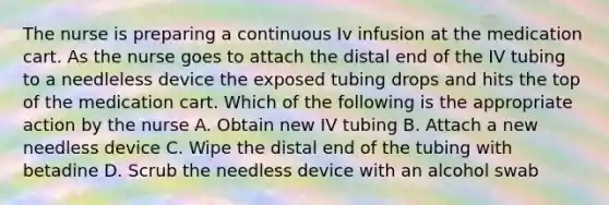 The nurse is preparing a continuous Iv infusion at the medication cart. As the nurse goes to attach the distal end of the IV tubing to a needleless device the exposed tubing drops and hits the top of the medication cart. Which of the following is the appropriate action by the nurse A. Obtain new IV tubing B. Attach a new needless device C. Wipe the distal end of the tubing with betadine D. Scrub the needless device with an alcohol swab