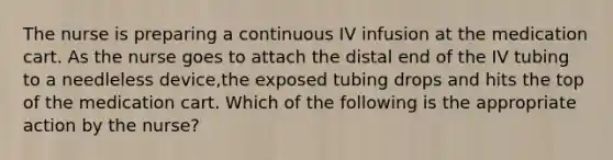 The nurse is preparing a continuous IV infusion at the medication cart. As the nurse goes to attach the distal end of the IV tubing to a needleless device,the exposed tubing drops and hits the top of the medication cart. Which of the following is the appropriate action by the nurse?