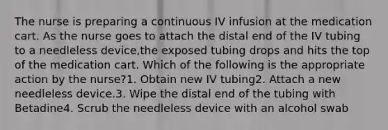 The nurse is preparing a continuous IV infusion at the medication cart. As the nurse goes to attach the distal end of the IV tubing to a needleless device,the exposed tubing drops and hits the top of the medication cart. Which of the following is the appropriate action by the nurse?1. Obtain new IV tubing2. Attach a new needleless device.3. Wipe the distal end of the tubing with Betadine4. Scrub the needleless device with an alcohol swab