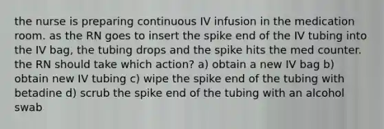 the nurse is preparing continuous IV infusion in the medication room. as the RN goes to insert the spike end of the IV tubing into the IV bag, the tubing drops and the spike hits the med counter. the RN should take which action? a) obtain a new IV bag b) obtain new IV tubing c) wipe the spike end of the tubing with betadine d) scrub the spike end of the tubing with an alcohol swab