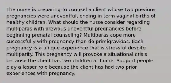 The nurse is preparing to counsel a client whose two previous pregnancies were uneventful, ending in term vaginal births of healthy children. What should the nurse consider regarding multiparas with previous uneventful pregnancies before beginning prenatal counseling? Multiparas cope more successfully with pregnancy than do primigravidas. Each pregnancy is a unique experience that is stressful despite multiparity. This pregnancy will provoke a situational crisis because the client has two children at home. Support people play a lesser role because the client has had two prior experiences with pregnancy.