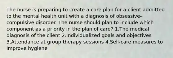 The nurse is preparing to create a care plan for a client admitted to the mental health unit with a diagnosis of obsessive-compulsive disorder. The nurse should plan to include which component as a priority in the plan of care? 1.The medical diagnosis of the client 2.Individualized goals and objectives 3.Attendance at group therapy sessions 4.Self-care measures to improve hygiene