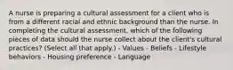 A nurse is preparing a cultural assessment for a client who is from a different racial and ethnic background than the nurse. In completing the cultural assessment, which of the following pieces of data should the nurse collect about the client's cultural practices? (Select all that apply.) - Values - Beliefs - Lifestyle behaviors - Housing preference - Language