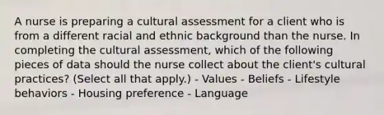 A nurse is preparing a cultural assessment for a client who is from a different racial and ethnic background than the nurse. In completing the cultural assessment, which of the following pieces of data should the nurse collect about the client's cultural practices? (Select all that apply.) - Values - Beliefs - Lifestyle behaviors - Housing preference - Language