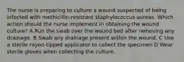 The nurse is preparing to culture a wound suspected of being infected with methicillin-resistant staphylococcus aureas. Which action should the nurse implement in obtaining the wound culture? A Run the swab over the wound bed after removing any drainage. B Swab any drainage present within the wound. C Use a sterile rayon-tipped applicator to collect the specimen D Wear sterile gloves when collecting the culture.