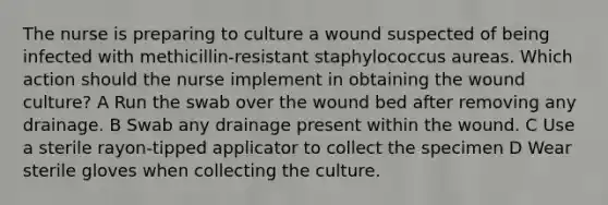 The nurse is preparing to culture a wound suspected of being infected with methicillin-resistant staphylococcus aureas. Which action should the nurse implement in obtaining the wound culture? A Run the swab over the wound bed after removing any drainage. B Swab any drainage present within the wound. C Use a sterile rayon-tipped applicator to collect the specimen D Wear sterile gloves when collecting the culture.