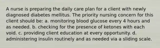 A nurse is preparing the daily care plan for a client with newly diagnosed diabetes mellitus. The priority nursing concern for this client should be: a. monitoring blood glucose every 4 hours and as needed. b. checking for the presence of ketones with each void. c. providing client education at every opportunity. d. administering insulin routinely and as needed via a sliding scale.