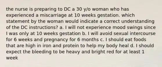 the nurse is preparing to DC a 30 y/o woman who has experienced a miscarriage at 10 weeks gestation. which statement by the woman would indicate a correct understanding of the DC instructions? a. I will not experience mood swings since I was only at 10 weeks gestation b. I will avoid sexual intercourse for 6 weeks and pregnancy for 6 months c. I should eat foods that are high in iron and protein to help my body heal d. I should expect the bleeding to be heavy and bright red for at least 1 week