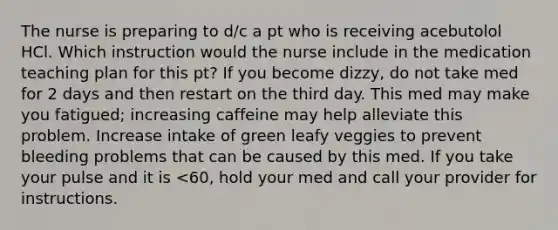 The nurse is preparing to d/c a pt who is receiving acebutolol HCl. Which instruction would the nurse include in the medication teaching plan for this pt? If you become dizzy, do not take med for 2 days and then restart on the third day. This med may make you fatigued; increasing caffeine may help alleviate this problem. Increase intake of green leafy veggies to prevent bleeding problems that can be caused by this med. If you take your pulse and it is <60, hold your med and call your provider for instructions.