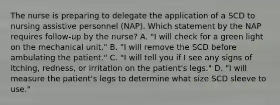 The nurse is preparing to delegate the application of a SCD to nursing assistive personnel (NAP). Which statement by the NAP requires follow-up by the nurse? A. "I will check for a green light on the mechanical unit." B. "I will remove the SCD before ambulating the patient." C. "I will tell you if I see any signs of itching, redness, or irritation on the patient's legs." D. "I will measure the patient's legs to determine what size SCD sleeve to use."