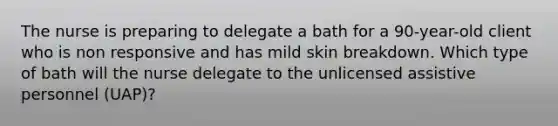 The nurse is preparing to delegate a bath for a 90-year-old client who is non responsive and has mild skin breakdown. Which type of bath will the nurse delegate to the unlicensed assistive personnel (UAP)?