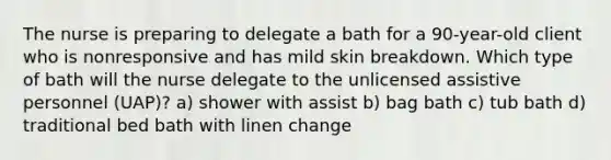 The nurse is preparing to delegate a bath for a 90-year-old client who is nonresponsive and has mild skin breakdown. Which type of bath will the nurse delegate to the unlicensed assistive personnel (UAP)? a) shower with assist b) bag bath c) tub bath d) traditional bed bath with linen change