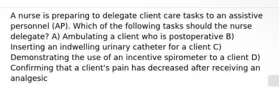 A nurse is preparing to delegate client care tasks to an assistive personnel (AP). Which of the following tasks should the nurse delegate? A) Ambulating a client who is postoperative B) Inserting an indwelling urinary catheter for a client C) Demonstrating the use of an incentive spirometer to a client D) Confirming that a client's pain has decreased after receiving an analgesic