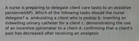 A nurse is preparing to delegate client care tasks to an assistive personnel(AP). Which of the following tasks should the nurse delegate? a. ambulating a client who is postop b. inserting an indwelling urinary catheter for a client c. demonstrating the use of an incentive spirometer to a client d. confirming that a client's pain has decreased after receiving an analgesic