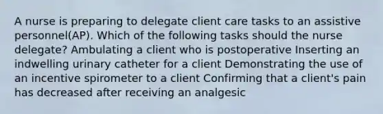 A nurse is preparing to delegate client care tasks to an assistive personnel(AP). Which of the following tasks should the nurse delegate? Ambulating a client who is postoperative Inserting an indwelling urinary catheter for a client Demonstrating the use of an incentive spirometer to a client Confirming that a client's pain has decreased after receiving an analgesic