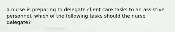 a nurse is preparing to delegate client care tasks to an assistive personnel. which of the following tasks should the nurse delegate?