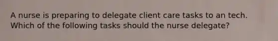 A nurse is preparing to delegate client care tasks to an tech. Which of the following tasks should the nurse delegate?