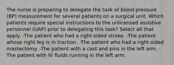 The nurse is preparing to delegate the task of blood pressure (BP) measurement for several patients on a surgical unit. Which patients require special instructions to the unlicensed assistive personnel (UAP) prior to delegating this task? Select all that apply. -The patient who had a right-sided stroke. -The patient whose right leg is in traction. -The patient who had a right-sided mastectomy. -The patient with a cast and pins in the left arm. -The patient with IV fluids running in the left arm.