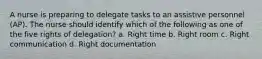 A nurse is preparing to delegate tasks to an assistive personnel (AP). The nurse should identify which of the following as one of the five rights of delegation? a. Right time b. Right room c. Right communication d. Right documentation