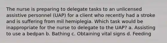 The nurse is preparing to delegate tasks to an unlicensed assistive personnel (UAP) for a client who recently had a stroke and is suffering from mil hemiplegia. Which task would be inappropriate for the nurse to delegate to the UAP? a. Assisting to use a bedpan b. Bathing c. Obtaining vital signs d. Feeding