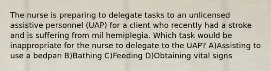 The nurse is preparing to delegate tasks to an unlicensed assistive personnel (UAP) for a client who recently had a stroke and is suffering from mil hemiplegia. Which task would be inappropriate for the nurse to delegate to the UAP? A)Assisting to use a bedpan B)Bathing C)Feeding D)Obtaining vital signs