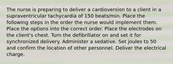 The nurse is preparing to deliver a cardioversion to a client in a supraventricular tachycardia of 150 beats/min. Place the following steps in the order the nurse would implement them. Place the options into the correct order. Place the electrodes on the client's chest. Turn the defibrillator on and set it for synchronized delivery. Administer a sedative. Set joules to 50 and confirm the location of other personnel. Deliver the electrical charge.