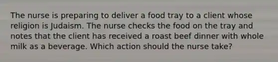 The nurse is preparing to deliver a food tray to a client whose religion is Judaism. The nurse checks the food on the tray and notes that the client has received a roast beef dinner with whole milk as a beverage. Which action should the nurse take?