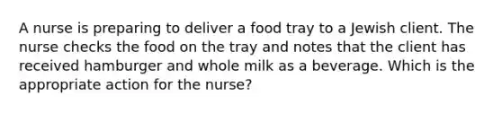 A nurse is preparing to deliver a food tray to a Jewish client. The nurse checks the food on the tray and notes that the client has received hamburger and whole milk as a beverage. Which is the appropriate action for the nurse?