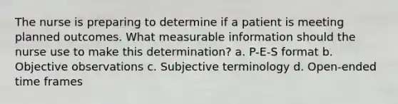 The nurse is preparing to determine if a patient is meeting planned outcomes. What measurable information should the nurse use to make this determination? a. P-E-S format b. Objective observations c. Subjective terminology d. Open-ended time frames