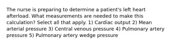 The nurse is preparing to determine a patient's left heart afterload. What measurements are needed to make this calculation? Select all that apply. 1) Cardiac output 2) Mean arterial pressure 3) Central venous pressure 4) Pulmonary artery pressure 5) Pulmonary artery wedge pressure