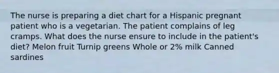 The nurse is preparing a diet chart for a Hispanic pregnant patient who is a vegetarian. The patient complains of leg cramps. What does the nurse ensure to include in the patient's diet? Melon fruit Turnip greens Whole or 2% milk Canned sardines