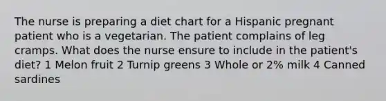 The nurse is preparing a diet chart for a Hispanic pregnant patient who is a vegetarian. The patient complains of leg cramps. What does the nurse ensure to include in the patient's diet? 1 Melon fruit 2 Turnip greens 3 Whole or 2% milk 4 Canned sardines