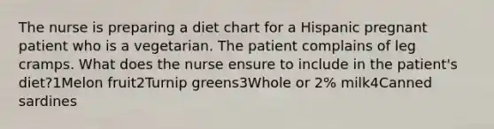 The nurse is preparing a diet chart for a Hispanic pregnant patient who is a vegetarian. The patient complains of leg cramps. What does the nurse ensure to include in the patient's diet?1Melon fruit2Turnip greens3Whole or 2% milk4Canned sardines