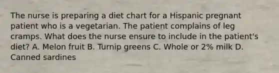 The nurse is preparing a diet chart for a Hispanic pregnant patient who is a vegetarian. The patient complains of leg cramps. What does the nurse ensure to include in the patient's diet? A. Melon fruit B. Turnip greens C. Whole or 2% milk D. Canned sardines