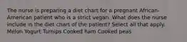 The nurse is preparing a diet chart for a pregnant African-American patient who is a strict vegan. What does the nurse include in the diet chart of the patient? Select all that apply. Melon Yogurt Turnips Cooked ham Cooked peas