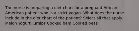 The nurse is preparing a diet chart for a pregnant African-American patient who is a strict vegan. What does the nurse include in the diet chart of the patient? Select all that apply. Melon Yogurt Turnips Cooked ham Cooked peas