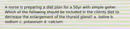 A nurse is preparing a diet plan for a 50yr with simple goiter. Which of the following should be included in the clients diet to decrease the enlargement of the thyroid gland? a. iodine b. sodium c. potassium d. calcium