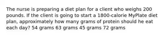 The nurse is preparing a diet plan for a client who weighs 200 pounds. If the client is going to start a 1800-calorie MyPlate diet plan, approximately how many grams of protein should he eat each day? 54 grams 63 grams 45 grams 72 grams